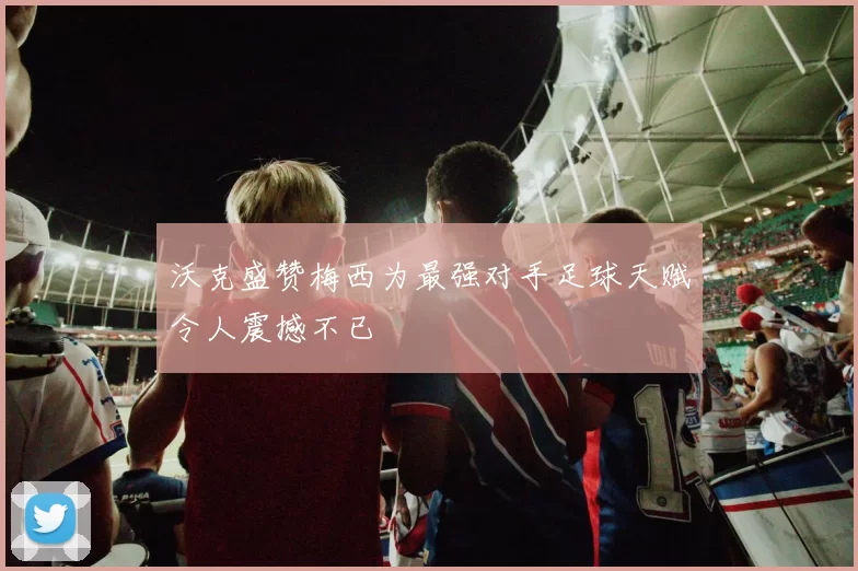 沃克盛赞梅西为最强对手足球天赋令人震撼不已