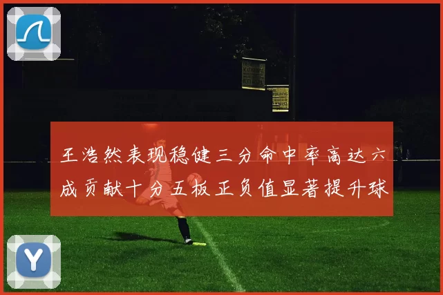 王浩然表现稳健三分命中率高达六成贡献十分五板正负值显著提升球队表现