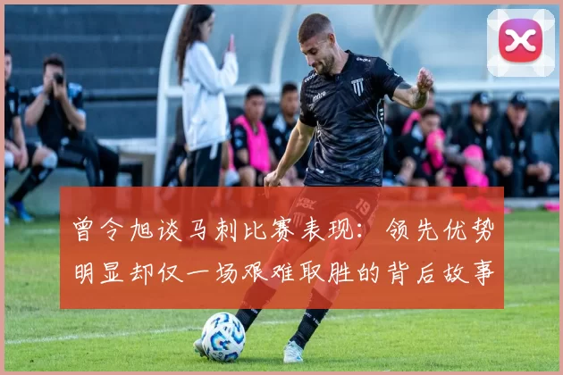 曾令旭谈马刺比赛表现：领先优势明显却仅一场艰难取胜的背后故事
