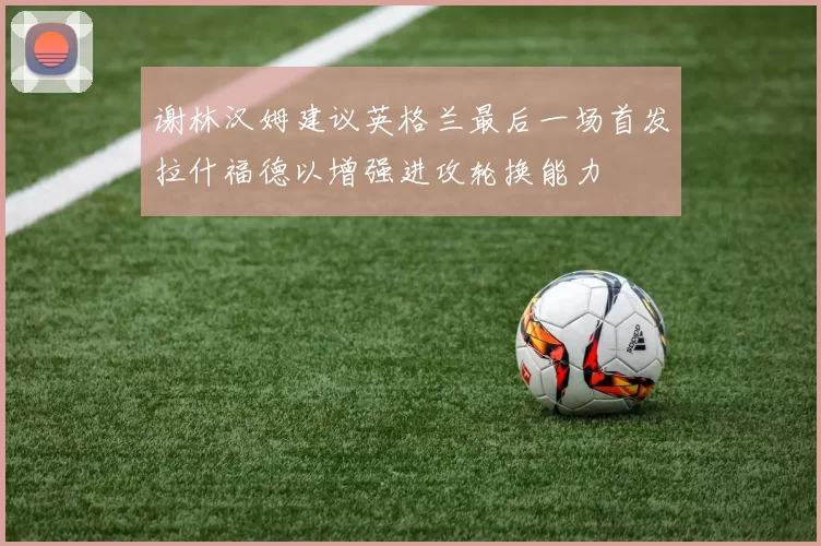谢林汉姆建议英格兰最后一场首发拉什福德以增强进攻轮换能力