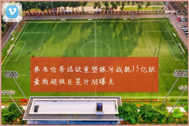 弗洛伦蒂诺欲重塑银河战舰15亿欧豪购超级巨星计划曝光