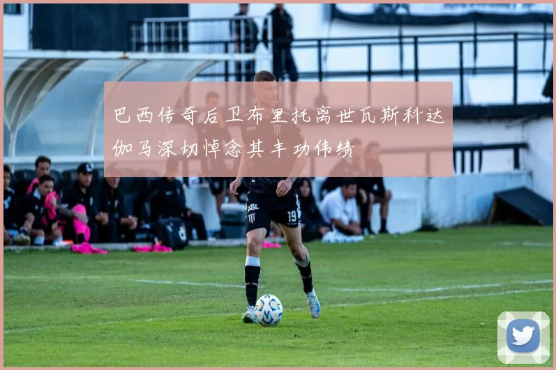 巴西传奇后卫布里托离世瓦斯科达伽马深切悼念其丰功伟绩