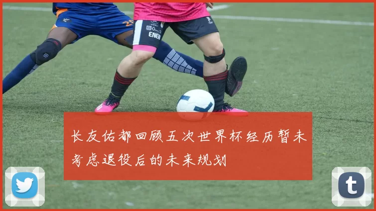 长友佑都回顾五次世界杯经历暂未考虑退役后的未来规划