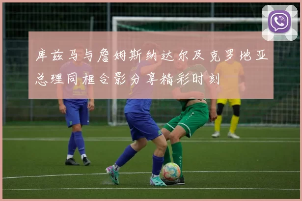 库兹马与詹姆斯纳达尔及克罗地亚总理同框合影分享精彩时刻